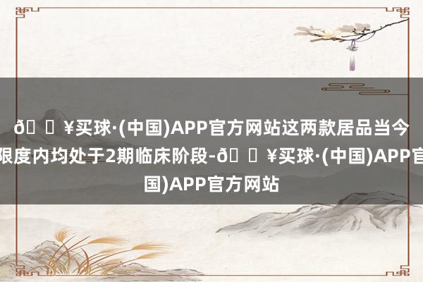 🔥买球·(中国)APP官方网站这两款居品当今在国外限度内均处于2期临床阶段-🔥买球·(中国)APP官方网站