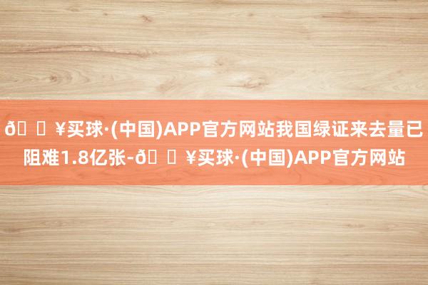 🔥买球·(中国)APP官方网站我国绿证来去量已阻难1.8亿张-🔥买球·(中国)APP官方网站