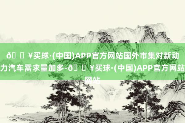 🔥买球·(中国)APP官方网站国外市集对新动力汽车需求量加多-🔥买球·(中国)APP官方网站