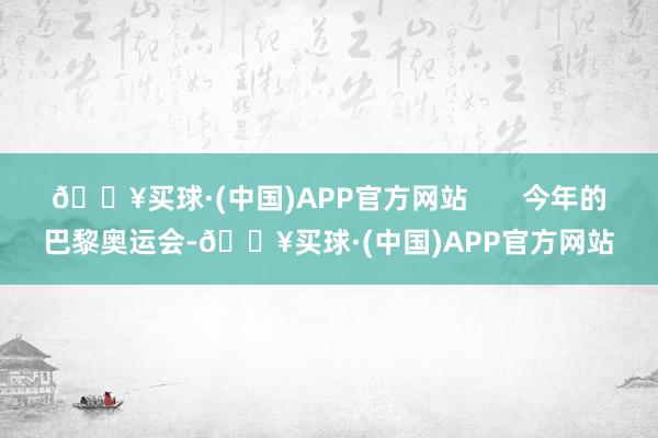 🔥买球·(中国)APP官方网站       今年的巴黎奥运会-🔥买球·(中国)APP官方网站