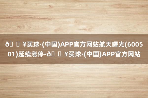 🔥买球·(中国)APP官方网站航天曙光(600501)延续涨停-🔥买球·(中国)APP官方网站