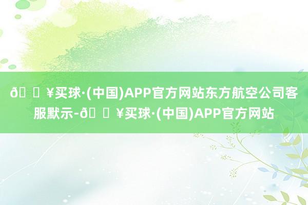 🔥买球·(中国)APP官方网站东方航空公司客服默示-🔥买球·(中国)APP官方网站