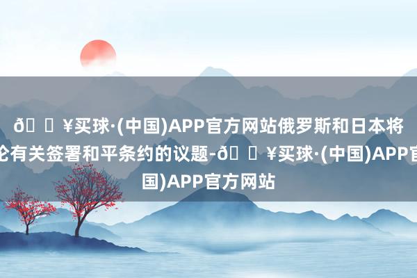 🔥买球·(中国)APP官方网站俄罗斯和日本将不再讨论有关签署和平条约的议题-🔥买球·(中国)APP官方网站