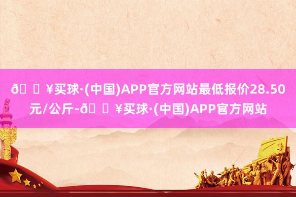 🔥买球·(中国)APP官方网站最低报价28.50元/公斤-🔥买球·(中国)APP官方网站