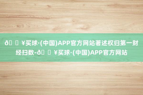 🔥买球·(中国)APP官方网站著述权归第一财经扫数-🔥买球·(中国)APP官方网站