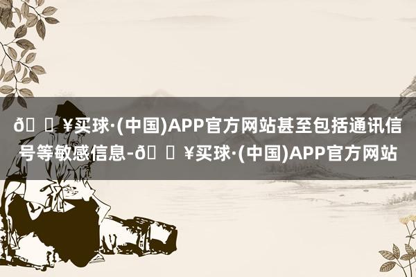 🔥买球·(中国)APP官方网站甚至包括通讯信号等敏感信息-🔥买球·(中国)APP官方网站