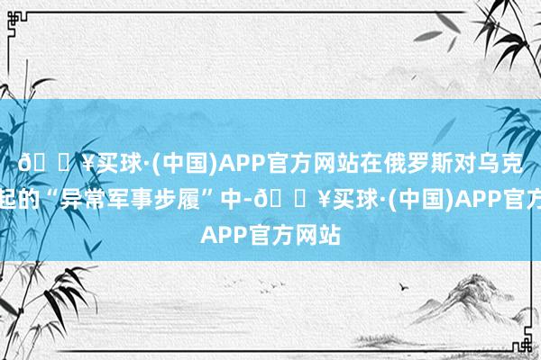 🔥买球·(中国)APP官方网站在俄罗斯对乌克兰发起的“异常军事步履”中-🔥买球·(中国)APP官方网站