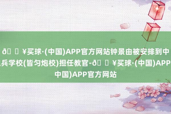 🔥买球·(中国)APP官方网站钟景由被安排到中央陆军炮兵学校(皆匀炮校)担任教官-🔥买球·(中国)APP官方网站