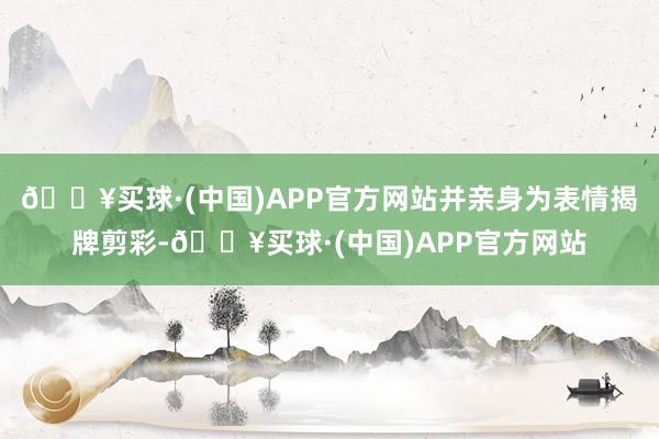 🔥买球·(中国)APP官方网站并亲身为表情揭牌剪彩-🔥买球·(中国)APP官方网站