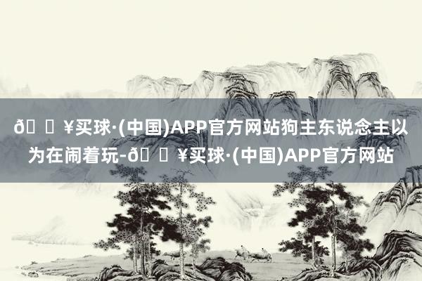 🔥买球·(中国)APP官方网站狗主东说念主以为在闹着玩-🔥买球·(中国)APP官方网站