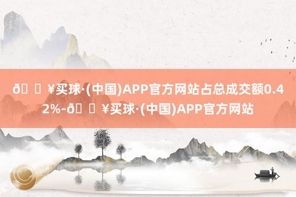 🔥买球·(中国)APP官方网站占总成交额0.42%-🔥买球·(中国)APP官方网站