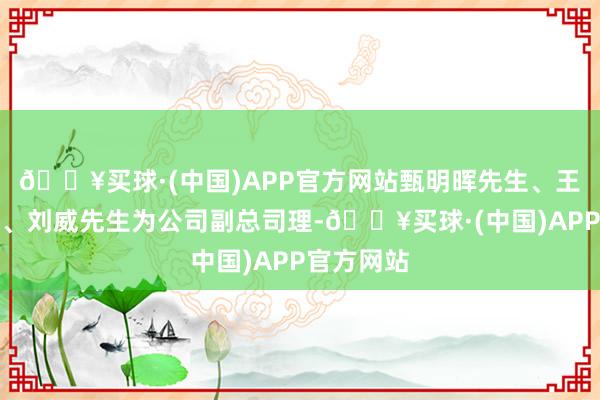 🔥买球·(中国)APP官方网站甄明晖先生、王振中先生、刘威先生为公司副总司理-🔥买球·(中国)APP官方网站