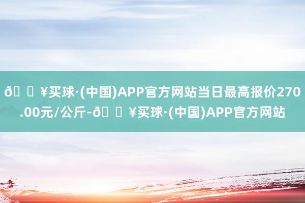 🔥买球·(中国)APP官方网站当日最高报价270.00元/公斤-🔥买球·(中国)APP官方网站