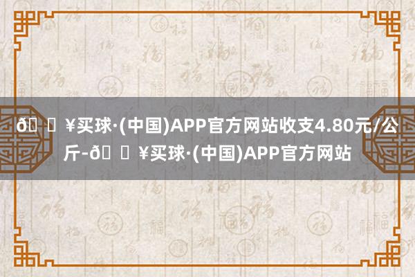 🔥买球·(中国)APP官方网站收支4.80元/公斤-🔥买球·(中国)APP官方网站