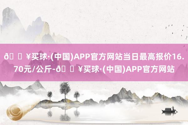 🔥买球·(中国)APP官方网站当日最高报价16.70元/公斤-🔥买球·(中国)APP官方网站