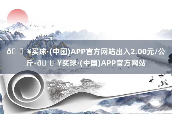 🔥买球·(中国)APP官方网站出入2.00元/公斤-🔥买球·(中国)APP官方网站