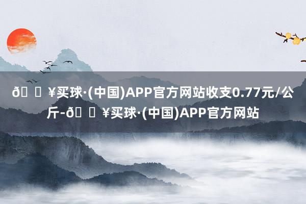 🔥买球·(中国)APP官方网站收支0.77元/公斤-🔥买球·(中国)APP官方网站