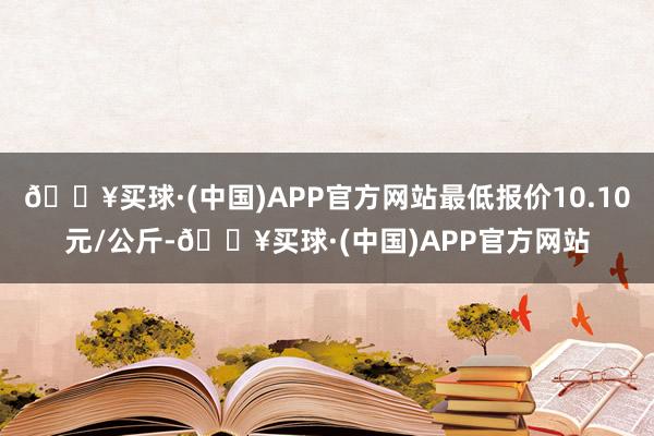 🔥买球·(中国)APP官方网站最低报价10.10元/公斤-🔥买球·(中国)APP官方网站