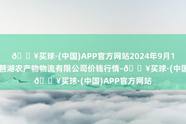 🔥买球·(中国)APP官方网站2024年9月19日江西九江琵琶湖农产物物流有限公司价钱行情-🔥买球·(中国)APP官方网站