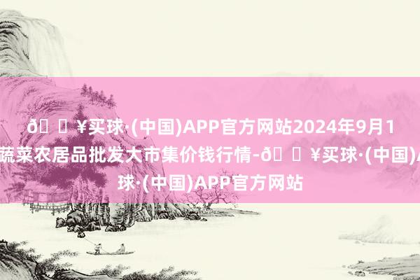 🔥买球·(中国)APP官方网站2024年9月19日江西乐平蔬菜农居品批发大市集价钱行情-🔥买球·(中国)APP官方网站