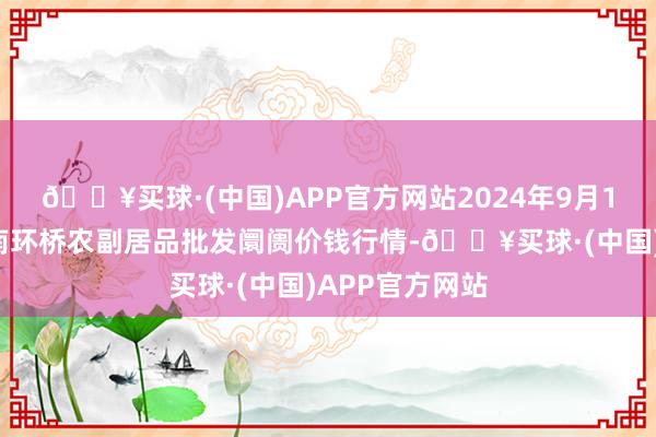 🔥买球·(中国)APP官方网站2024年9月19日江苏苏州南环桥农副居品批发阛阓价钱行情-🔥买球·(中国)APP官方网站