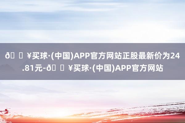 🔥买球·(中国)APP官方网站正股最新价为24.81元-🔥买球·(中国)APP官方网站