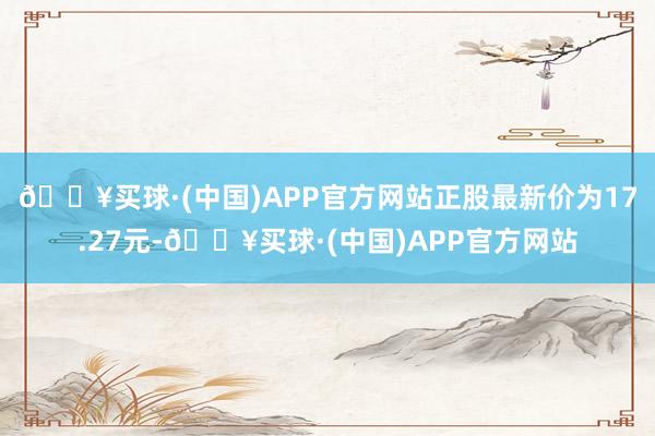 🔥买球·(中国)APP官方网站正股最新价为17.27元-🔥买球·(中国)APP官方网站