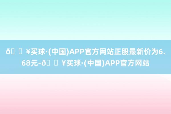 🔥买球·(中国)APP官方网站正股最新价为6.68元-🔥买球·(中国)APP官方网站