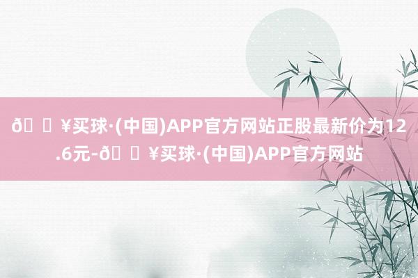 🔥买球·(中国)APP官方网站正股最新价为12.6元-🔥买球·(中国)APP官方网站