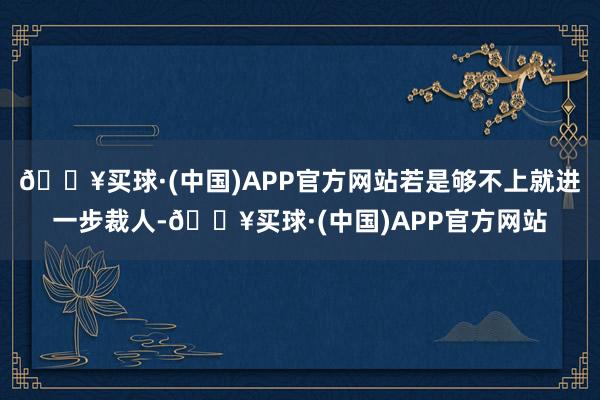 🔥买球·(中国)APP官方网站若是够不上就进一步裁人-🔥买球·(中国)APP官方网站