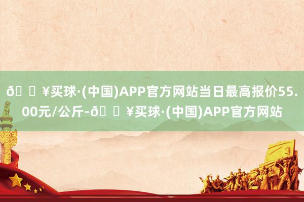 🔥买球·(中国)APP官方网站当日最高报价55.00元/公斤-🔥买球·(中国)APP官方网站