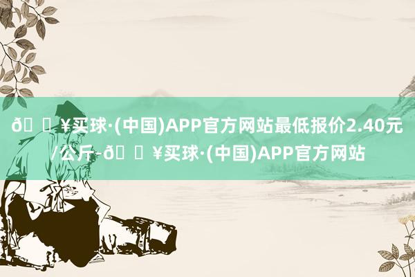 🔥买球·(中国)APP官方网站最低报价2.40元/公斤-🔥买球·(中国)APP官方网站