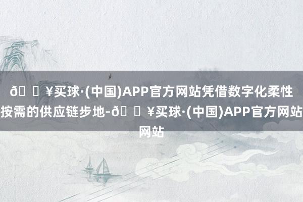 🔥买球·(中国)APP官方网站凭借数字化柔性按需的供应链步地-🔥买球·(中国)APP官方网站