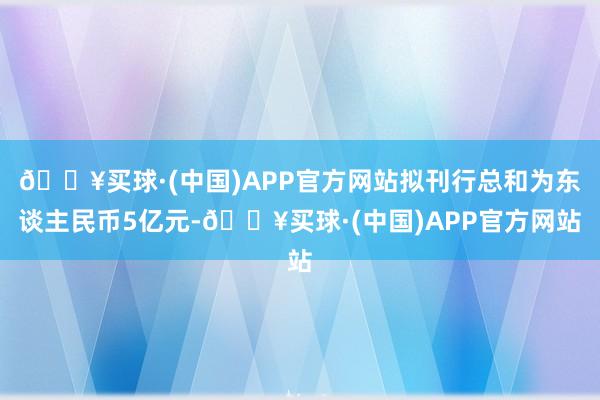 🔥买球·(中国)APP官方网站拟刊行总和为东谈主民币5亿元-🔥买球·(中国)APP官方网站