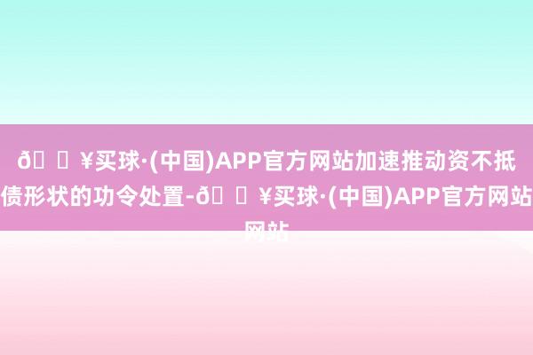 🔥买球·(中国)APP官方网站加速推动资不抵债形状的功令处置-🔥买球·(中国)APP官方网站