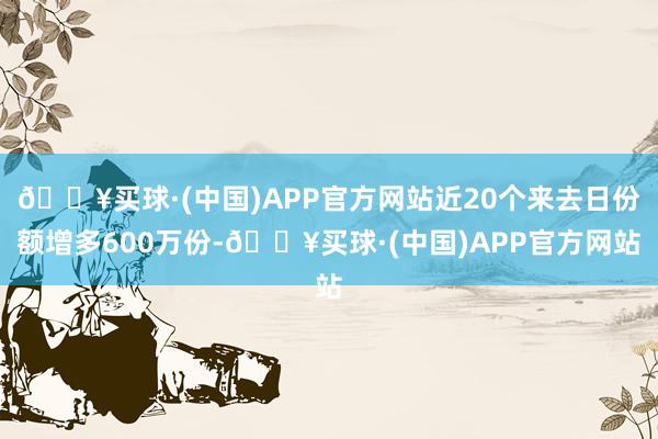 🔥买球·(中国)APP官方网站近20个来去日份额增多600万份-🔥买球·(中国)APP官方网站