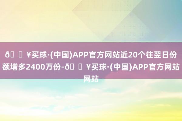 🔥买球·(中国)APP官方网站近20个往翌日份额增多2400万份-🔥买球·(中国)APP官方网站