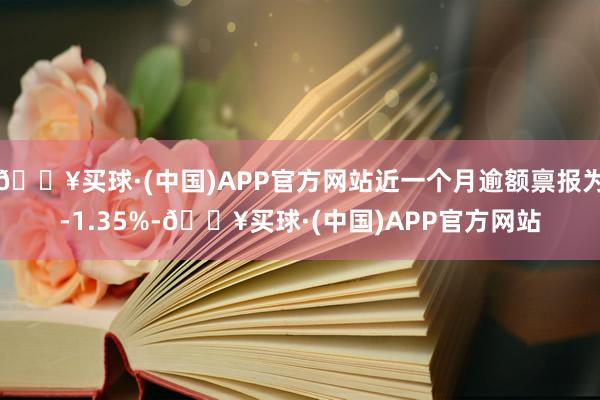 🔥买球·(中国)APP官方网站近一个月逾额禀报为-1.35%-🔥买球·(中国)APP官方网站