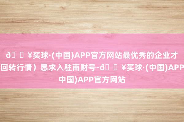 🔥买球·(中国)APP官方网站最优秀的企业才智够承载回转行情）恳求入驻南财号-🔥买球·(中国)APP官方网站