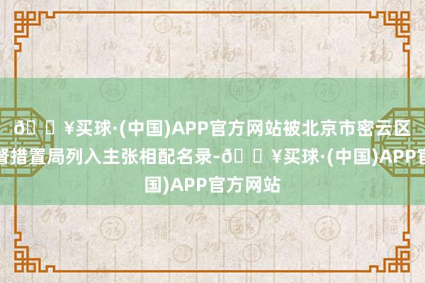 🔥买球·(中国)APP官方网站被北京市密云区市集监督措置局列入主张相配名录-🔥买球·(中国)APP官方网站