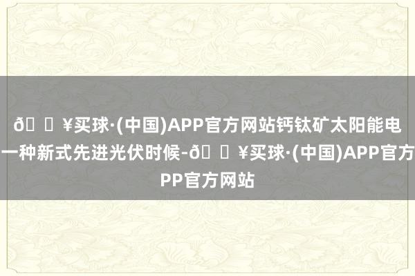 🔥买球·(中国)APP官方网站钙钛矿太阳能电板是一种新式先进光伏时候-🔥买球·(中国)APP官方网站