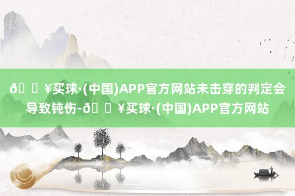 🔥买球·(中国)APP官方网站未击穿的判定会导致钝伤-🔥买球·(中国)APP官方网站