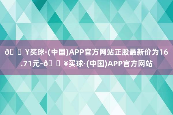 🔥买球·(中国)APP官方网站正股最新价为16.71元-🔥买球·(中国)APP官方网站