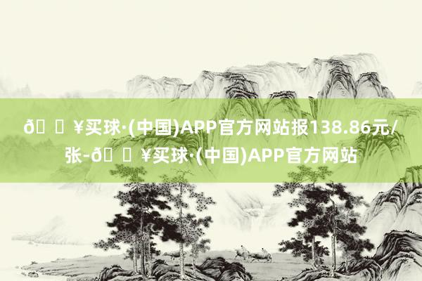 🔥买球·(中国)APP官方网站报138.86元/张-🔥买球·(中国)APP官方网站