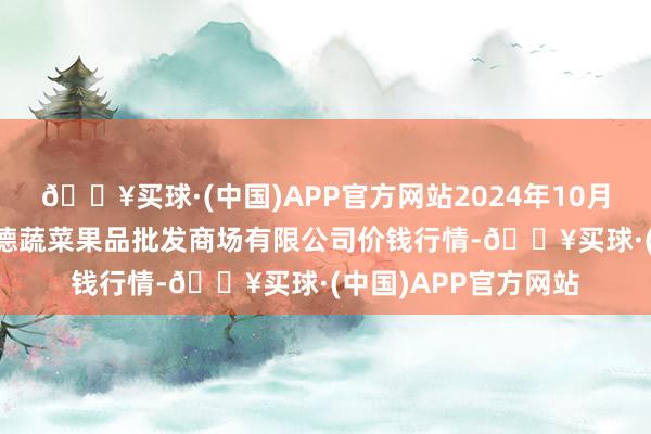 🔥买球·(中国)APP官方网站2024年10月19日江苏宜兴市瑞德蔬菜果品批发商场有限公司价钱行情-🔥买球·(中国)APP官方网站