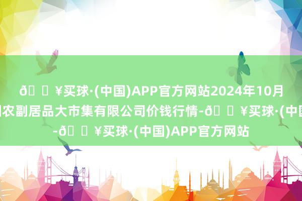 🔥买球·(中国)APP官方网站2024年10月19日武汉白沙洲农副居品大市集有限公司价钱行情-🔥买球·(中国)APP官方网站