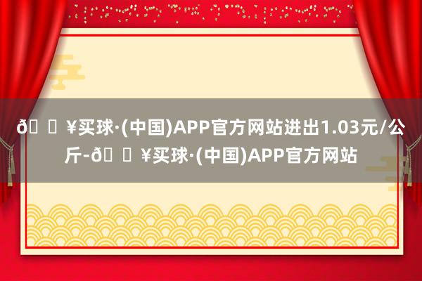 🔥买球·(中国)APP官方网站进出1.03元/公斤-🔥买球·(中国)APP官方网站