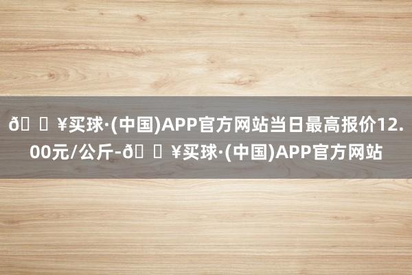 🔥买球·(中国)APP官方网站当日最高报价12.00元/公斤-🔥买球·(中国)APP官方网站