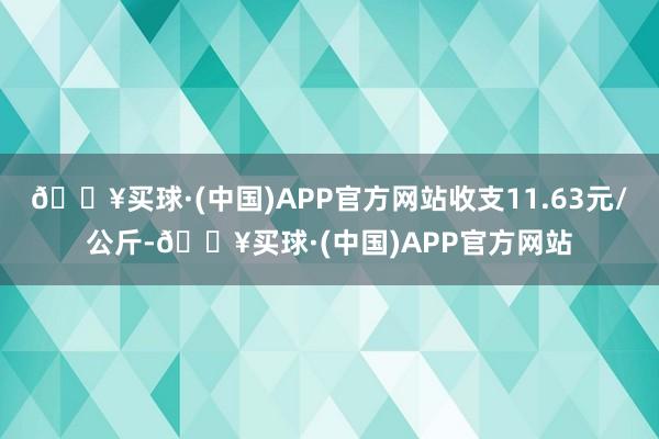 🔥买球·(中国)APP官方网站收支11.63元/公斤-🔥买球·(中国)APP官方网站