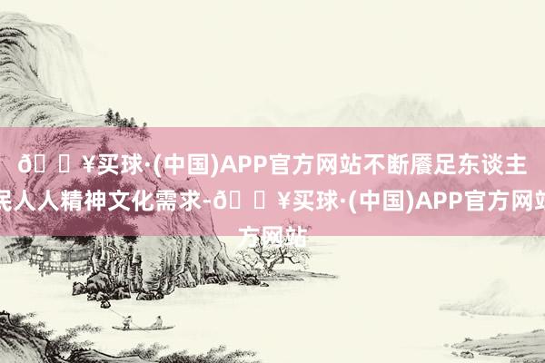 🔥买球·(中国)APP官方网站不断餍足东谈主民人人精神文化需求-🔥买球·(中国)APP官方网站